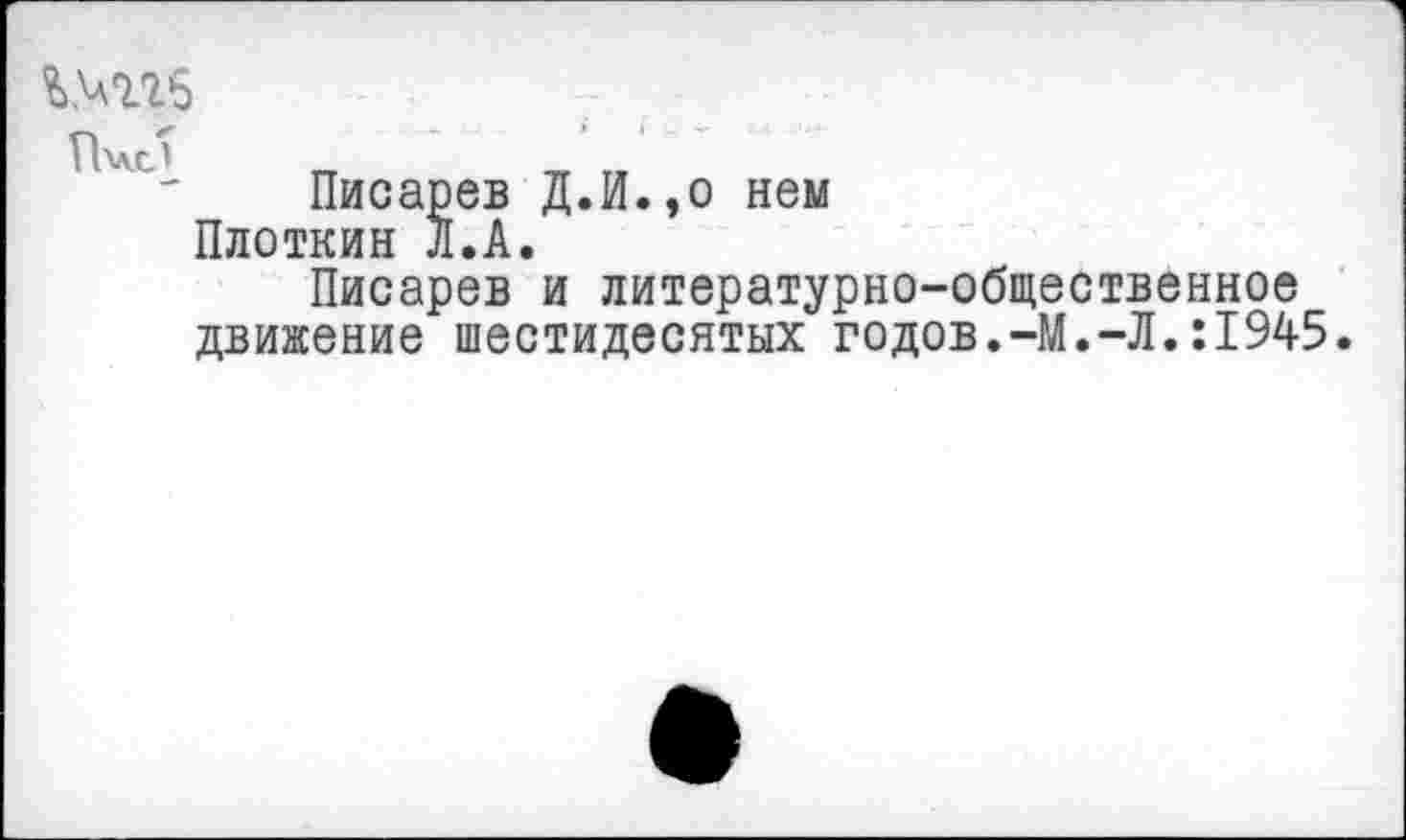 ﻿%>гг5
Имел _	_
Писарев Д.И.,о нем Плоткин Л.А.
Писарев и литературно-общественное движение шестидесятых годов.-М.-Л.:1945